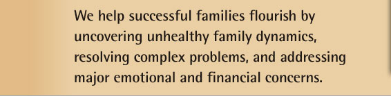 We help sucessful families flourish by uncovering unhealthy family dynamics, resolving complex problems, and addressing major emotional and financial concerns.